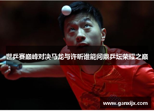 世乒赛巅峰对决马龙与许昕谁能问鼎乒坛荣耀之巅